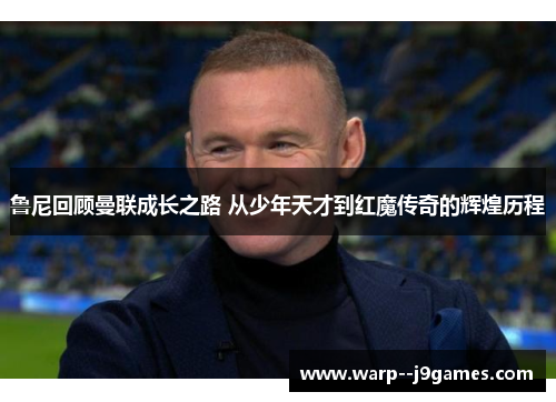 鲁尼回顾曼联成长之路 从少年天才到红魔传奇的辉煌历程