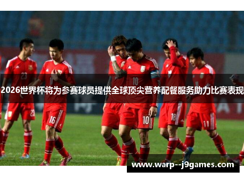 2026世界杯将为参赛球员提供全球顶尖营养配餐服务助力比赛表现